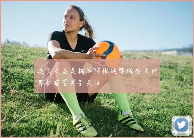 迭戈之后是梅洛阿根廷锋线接力世界杯前景再引关注