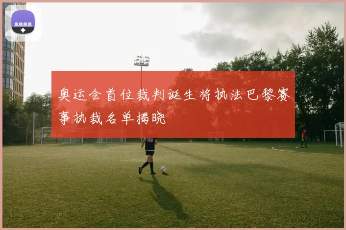 奥运会首位裁判诞生将执法巴黎赛事执裁名单揭晓