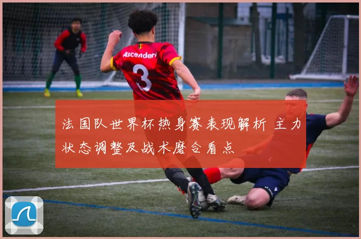 法国队世界杯热身赛表现解析 主力状态调整及战术磨合看点