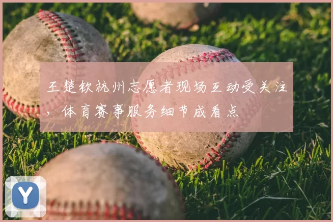 王楚钦杭州志愿者现场互动受关注,体育赛事服务细节成看点