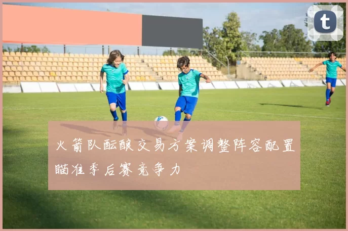 火箭队酝酿交易方案调整阵容配置瞄准季后赛竞争力