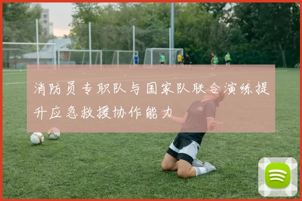 消防员专职队与国家队联合演练提升应急救援协作能力
