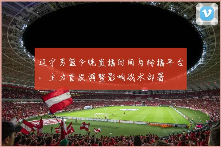 辽宁男篮今晚直播时间与转播平台，主力首发调整影响战术部署