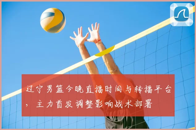 辽宁男篮今晚直播时间与转播平台，主力首发调整影响战术部署