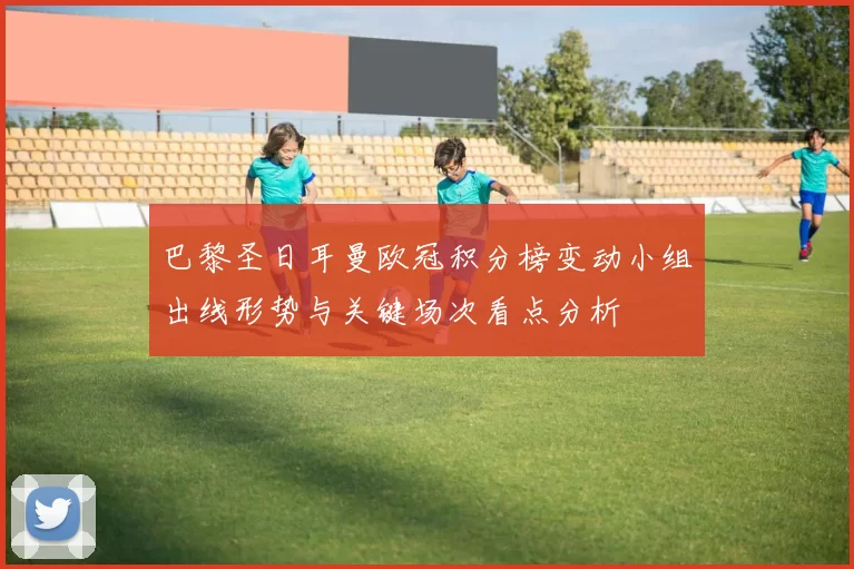 巴黎圣日耳曼欧冠积分榜变动小组出线形势与关键场次看点分析