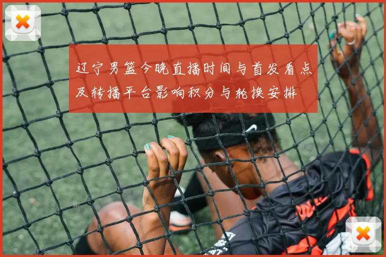 辽宁男篮今晚直播时间与首发看点及转播平台影响积分与轮换安排