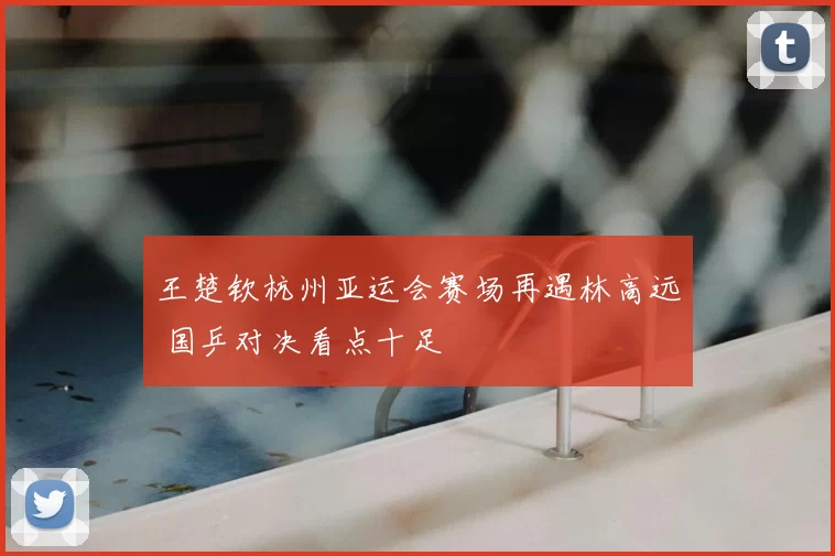 王楚钦杭州亚运会赛场再遇林高远 国乒对决看点十足