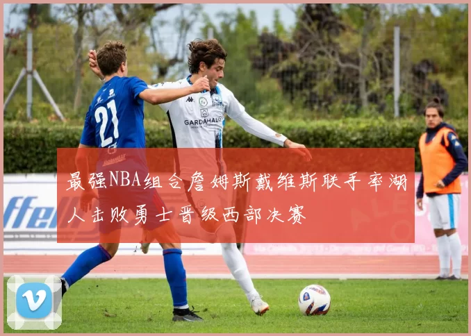 最强NBA组合詹姆斯戴维斯联手率湖人击败勇士晋级西部决赛