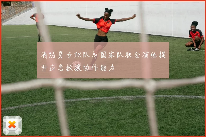 消防员专职队与国家队联合演练提升应急救援协作能力