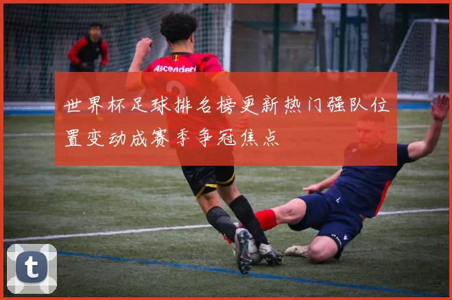 世界杯足球排名榜更新热门强队位置变动成赛季争冠焦点