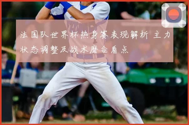 法国队世界杯热身赛表现解析 主力状态调整及战术磨合看点