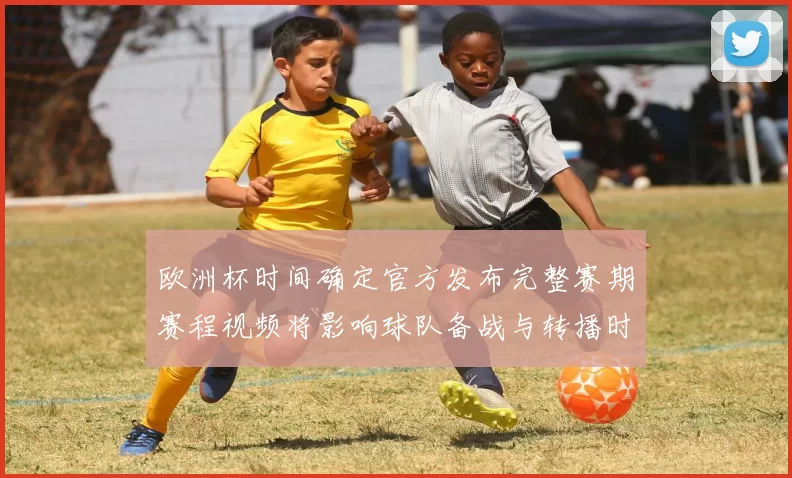 欧洲杯时间确定官方发布完整赛期赛程视频将影响球队备战与转播时间