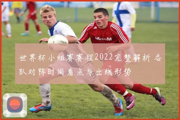 世界杯小组赛赛程2022完整解析 各队对阵时间看点与出线形势
