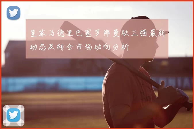 皇家马德里巴塞罗那曼联三强最新动态及转会市场动向分析