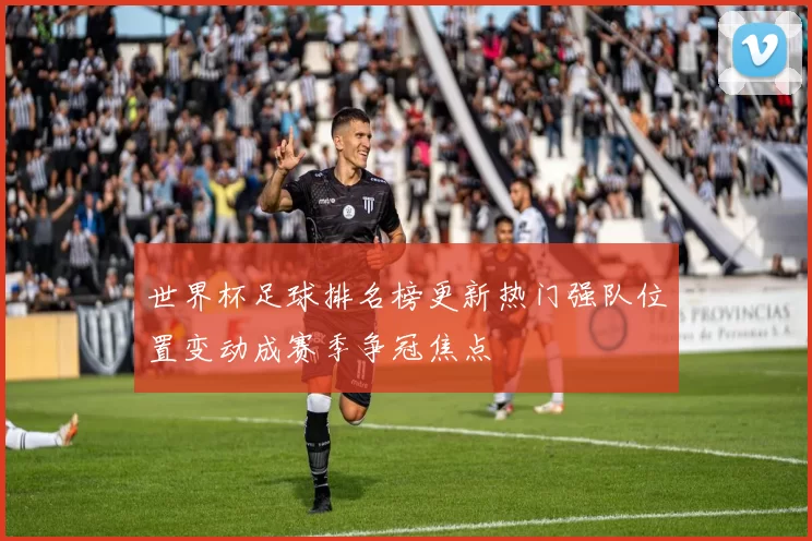 世界杯足球排名榜更新热门强队位置变动成赛季争冠焦点
