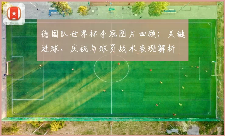 德国队世界杯夺冠图片回顾：关键进球、庆祝与球员战术表现解析