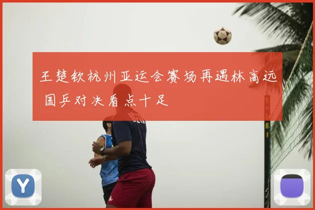 王楚钦杭州亚运会赛场再遇林高远 国乒对决看点十足