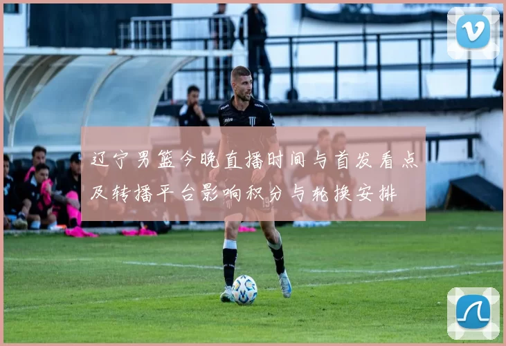 辽宁男篮今晚直播时间与首发看点及转播平台影响积分与轮换安排