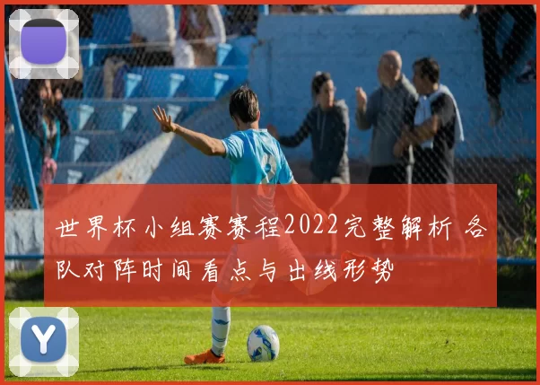 世界杯小组赛赛程2022完整解析 各队对阵时间看点与出线形势