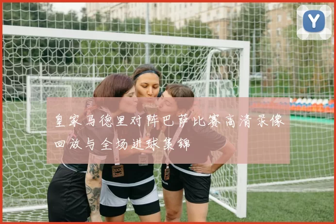 皇家马德里对阵巴萨比赛高清录像回放与全场进球集锦