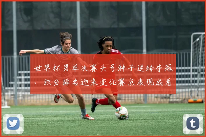 世界杯男单决赛头号种子逆转夺冠，积分排名迎来变化赛点表现成看点