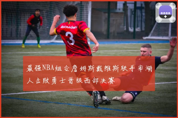 最强NBA组合詹姆斯戴维斯联手率湖人击败勇士晋级西部决赛