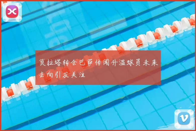 莫拉塔转会巴萨传闻升温球员未来去向引发关注